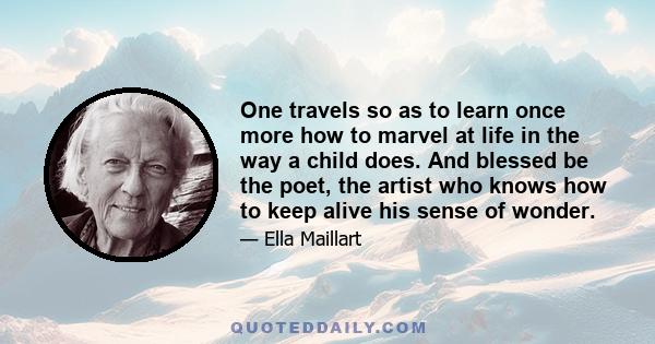 One travels so as to learn once more how to marvel at life in the way a child does. And blessed be the poet, the artist who knows how to keep alive his sense of wonder.