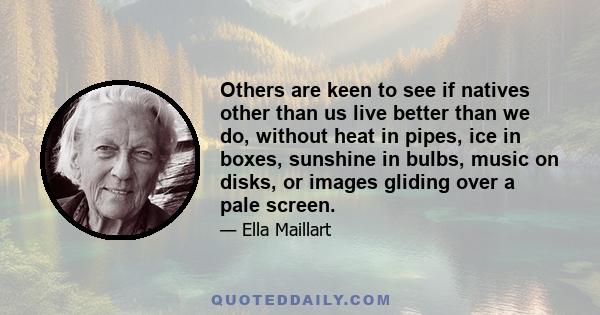 Others are keen to see if natives other than us live better than we do, without heat in pipes, ice in boxes, sunshine in bulbs, music on disks, or images gliding over a pale screen.