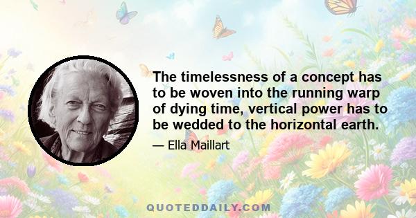 The timelessness of a concept has to be woven into the running warp of dying time, vertical power has to be wedded to the horizontal earth.