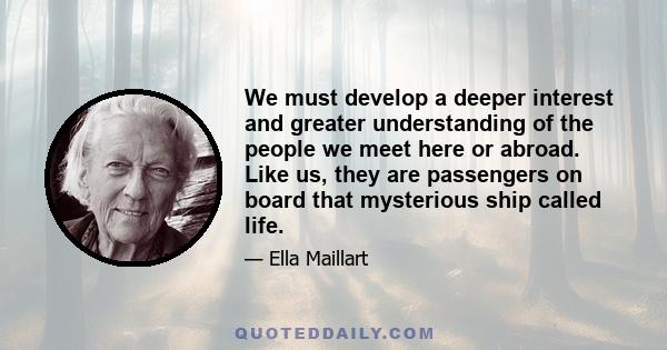 We must develop a deeper interest and greater understanding of the people we meet here or abroad. Like us, they are passengers on board that mysterious ship called life.