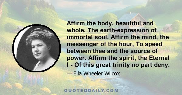 Affirm the body, beautiful and whole, The earth-expression of immortal soul. Affirm the mind, the messenger of the hour, To speed between thee and the source of power. Affirm the spirit, the Eternal I - Of this great