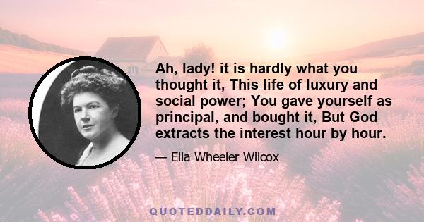 Ah, lady! it is hardly what you thought it, This life of luxury and social power; You gave yourself as principal, and bought it, But God extracts the interest hour by hour.