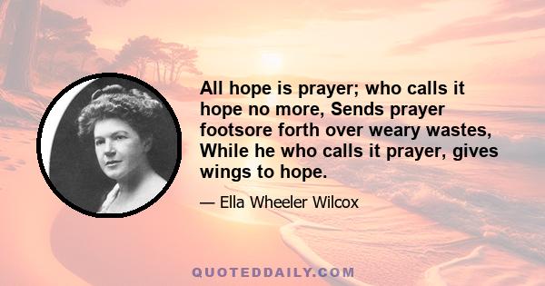 All hope is prayer; who calls it hope no more, Sends prayer footsore forth over weary wastes, While he who calls it prayer, gives wings to hope.