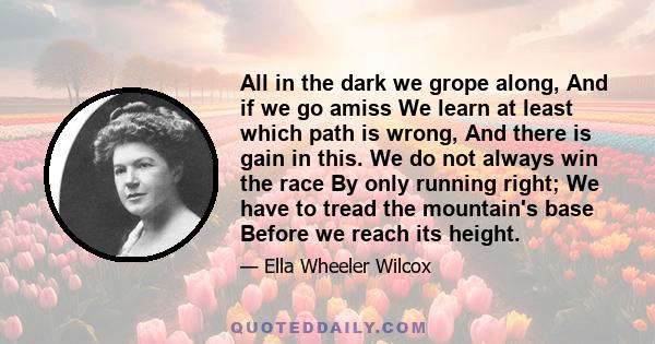 All in the dark we grope along, And if we go amiss We learn at least which path is wrong, And there is gain in this. We do not always win the race By only running right; We have to tread the mountain's base Before we