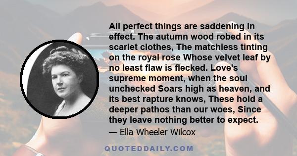 All perfect things are saddening in effect. The autumn wood robed in its scarlet clothes, The matchless tinting on the royal rose Whose velvet leaf by no least flaw is flecked. Love's supreme moment, when the soul