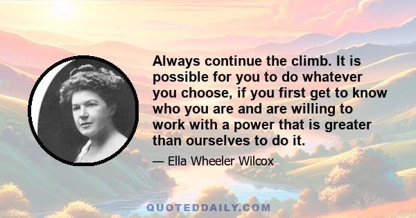 Always continue the climb. It is possible for you to do whatever you choose, if you first get to know who you are and are willing to work with a power that is greater than ourselves to do it.