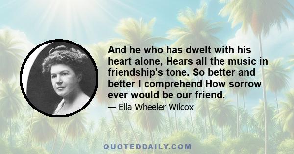 And he who has dwelt with his heart alone, Hears all the music in friendship's tone. So better and better I comprehend How sorrow ever would be our friend.