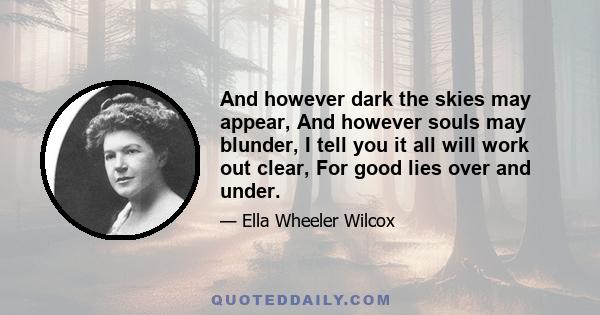 And however dark the skies may appear, And however souls may blunder, I tell you it all will work out clear, For good lies over and under.