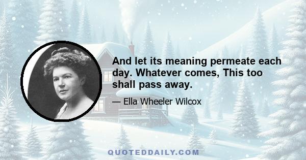 And let its meaning permeate each day. Whatever comes, This too shall pass away.