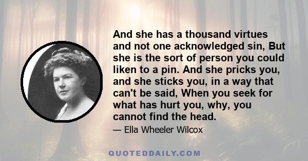 And she has a thousand virtues and not one acknowledged sin, But she is the sort of person you could liken to a pin. And she pricks you, and she sticks you, in a way that can't be said, When you seek for what has hurt