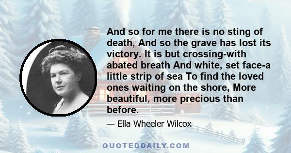 And so for me there is no sting of death, And so the grave has lost its victory. It is but crossing-with abated breath And white, set face-a little strip of sea To find the loved ones waiting on the shore, More