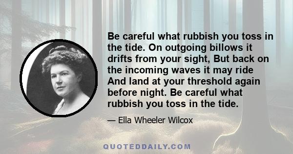 Be careful what rubbish you toss in the tide. On outgoing billows it drifts from your sight, But back on the incoming waves it may ride And land at your threshold again before night. Be careful what rubbish you toss in