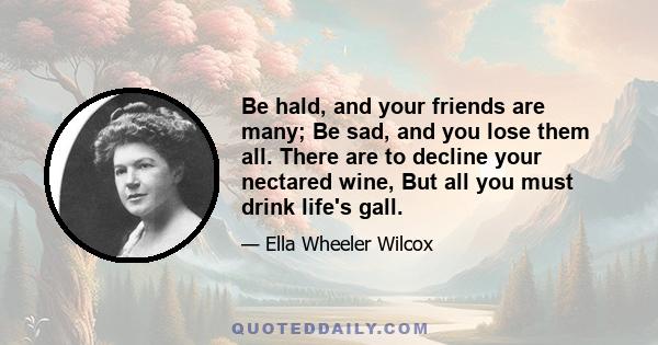 Be hald, and your friends are many; Be sad, and you lose them all. There are to decline your nectared wine, But all you must drink life's gall.