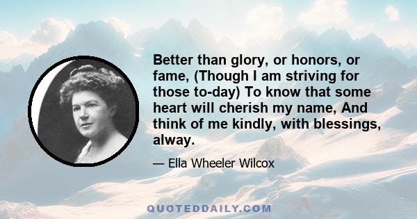 Better than glory, or honors, or fame, (Though I am striving for those to-day) To know that some heart will cherish my name, And think of me kindly, with blessings, alway.