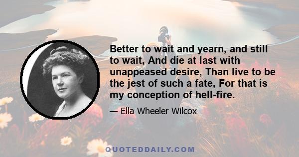 Better to wait and yearn, and still to wait, And die at last with unappeased desire, Than live to be the jest of such a fate, For that is my conception of hell-fire.