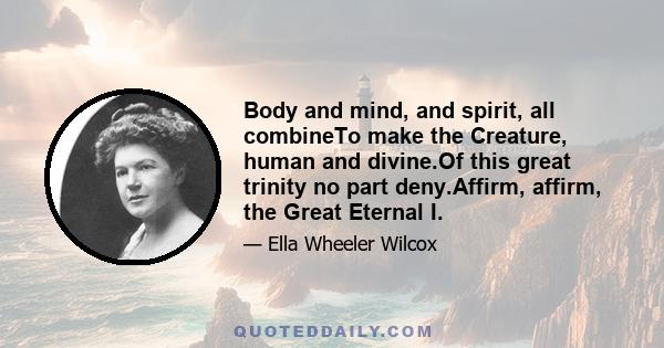 Body and mind, and spirit, all combineTo make the Creature, human and divine.Of this great trinity no part deny.Affirm, affirm, the Great Eternal I.