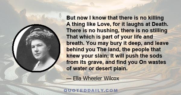 But now I know that there is no killing A thing like Love, for it laughs at Death. There is no hushing, there is no stilling That which is part of your life and breath. You may bury it deep, and leave behind you The