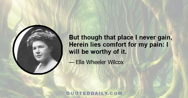 But though that place I never gain, Herein lies comfort for my pain: I will be worthy of it.