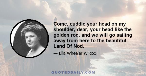 Come, cuddle your head on my shoulder, dear, your head like the golden rod, and we will go sailing away from here to the beautiful Land Of Nod.