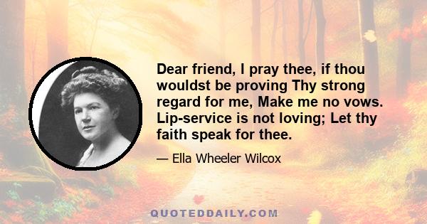 Dear friend, I pray thee, if thou wouldst be proving Thy strong regard for me, Make me no vows. Lip-service is not loving; Let thy faith speak for thee.