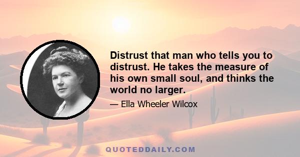 Distrust that man who tells you to distrust. He takes the measure of his own small soul, and thinks the world no larger.