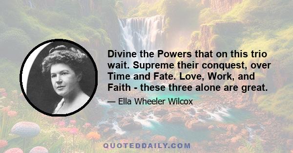 Divine the Powers that on this trio wait. Supreme their conquest, over Time and Fate. Love, Work, and Faith - these three alone are great.