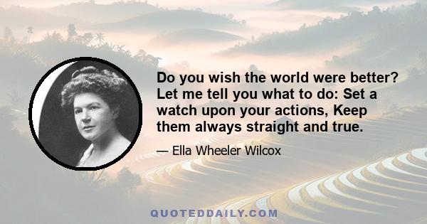 Do you wish the world were better? Let me tell you what to do: Set a watch upon your actions, Keep them always straight and true.