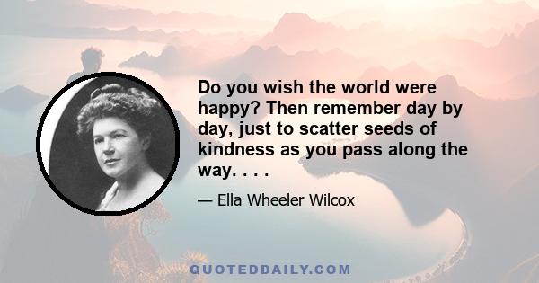 Do you wish the world were happy? Then remember day by day, just to scatter seeds of kindness as you pass along the way. . . .