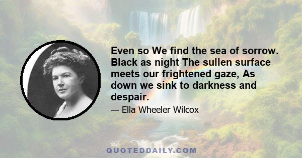 Even so We find the sea of sorrow. Black as night The sullen surface meets our frightened gaze, As down we sink to darkness and despair.