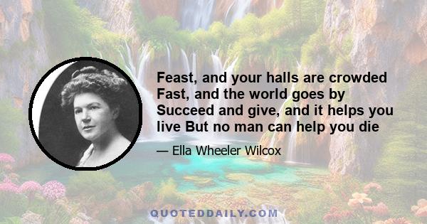 Feast, and your halls are crowded Fast, and the world goes by Succeed and give, and it helps you live But no man can help you die