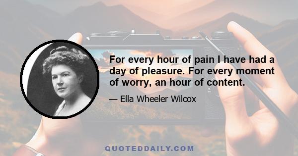 For every hour of pain I have had a day of pleasure. For every moment of worry, an hour of content.