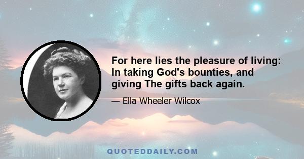 For here lies the pleasure of living: In taking God's bounties, and giving The gifts back again.