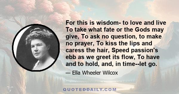 For this is wisdom- to love and live To take what fate or the Gods may give, To ask no question, to make no prayer, To kiss the lips and caress the hair, Speed passion's ebb as we greet its flow, To have and to hold,