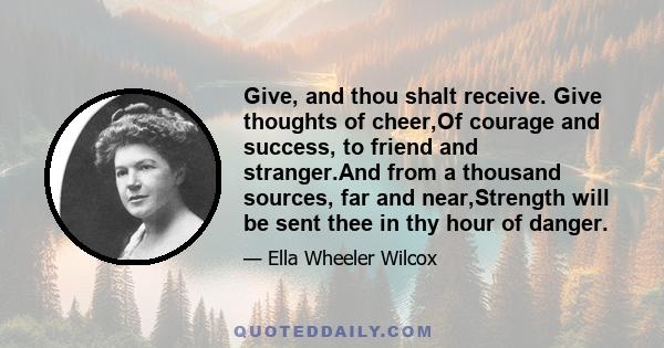 Give, and thou shalt receive. Give thoughts of cheer,Of courage and success, to friend and stranger.And from a thousand sources, far and near,Strength will be sent thee in thy hour of danger.