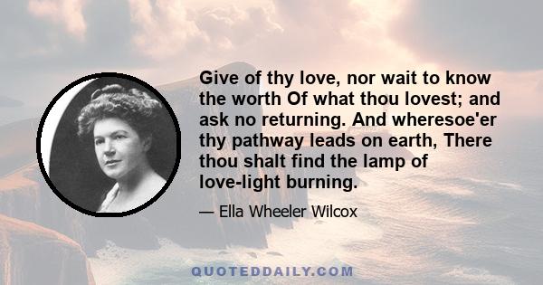 Give of thy love, nor wait to know the worth Of what thou lovest; and ask no returning. And wheresoe'er thy pathway leads on earth, There thou shalt find the lamp of love-light burning.