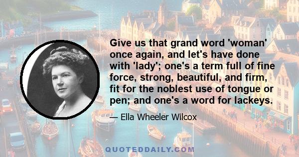 Give us that grand word 'woman' once again, and let's have done with 'lady'; one's a term full of fine force, strong, beautiful, and firm, fit for the noblest use of tongue or pen; and one's a word for lackeys.