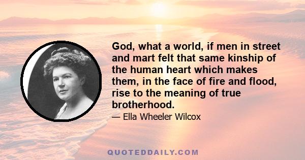 God, what a world, if men in street and mart felt that same kinship of the human heart which makes them, in the face of fire and flood, rise to the meaning of true brotherhood.