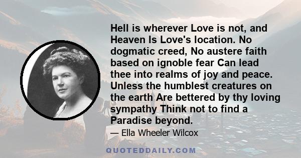 Hell is wherever Love is not, and Heaven Is Love's location. No dogmatic creed, No austere faith based on ignoble fear Can lead thee into realms of joy and peace. Unless the humblest creatures on the earth Are bettered