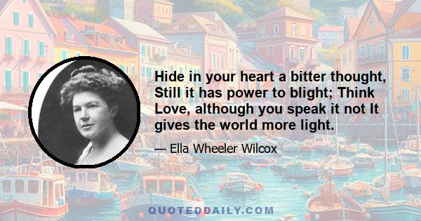 Hide in your heart a bitter thought, Still it has power to blight; Think Love, although you speak it not It gives the world more light.