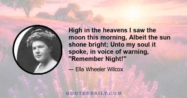 High in the heavens I saw the moon this morning, Albeit the sun shone bright; Unto my soul it spoke, in voice of warning, Remember Night!