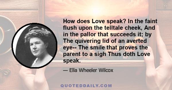 How does Love speak? In the faint flush upon the telltale cheek, And in the pallor that succeeds it; by The quivering lid of an averted eye-- The smile that proves the parent to a sigh Thus doth Love speak.