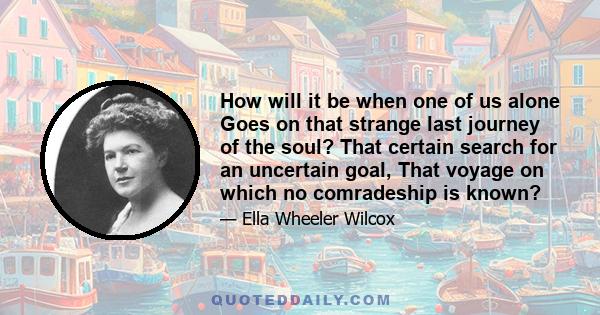 How will it be when one of us alone Goes on that strange last journey of the soul? That certain search for an uncertain goal, That voyage on which no comradeship is known?