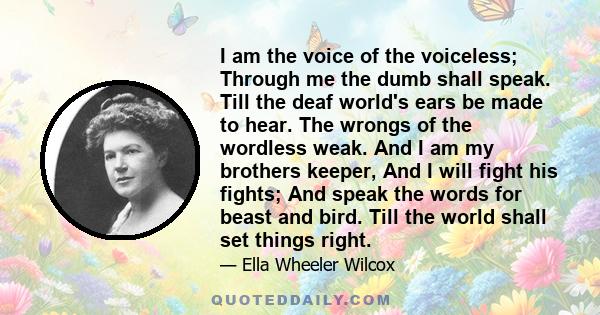 I am the voice of the voiceless; Through me the dumb shall speak. Till the deaf world's ears be made to hear. The wrongs of the wordless weak. And I am my brothers keeper, And I will fight his fights; And speak the