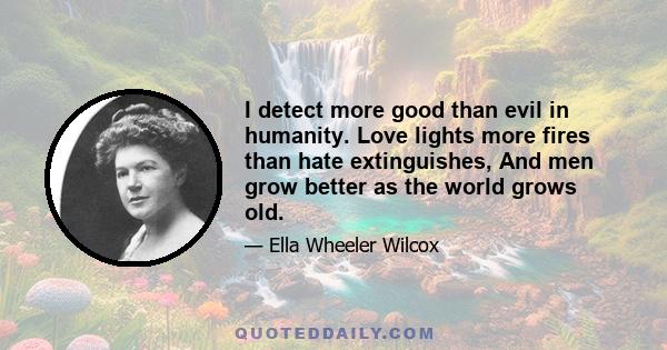 I detect more good than evil in humanity. Love lights more fires than hate extinguishes, And men grow better as the world grows old.