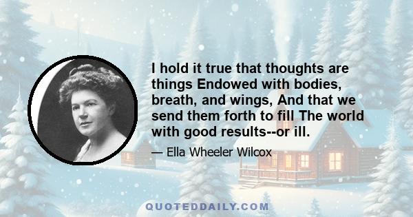 I hold it true that thoughts are things Endowed with bodies, breath, and wings, And that we send them forth to fill The world with good results--or ill.