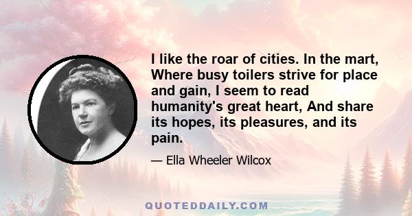 I like the roar of cities. In the mart, Where busy toilers strive for place and gain, I seem to read humanity's great heart, And share its hopes, its pleasures, and its pain.