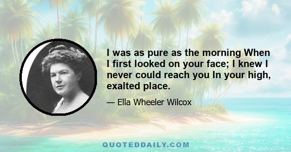 I was as pure as the morning When I first looked on your face; I knew I never could reach you In your high, exalted place.