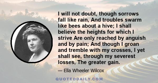 I will not doubt, though sorrows fall like rain, And troubles swarm like bees about a hive; I shall believe the heights for which I strive Are only reached by anguish and by pain; And though I groan and tremble with my