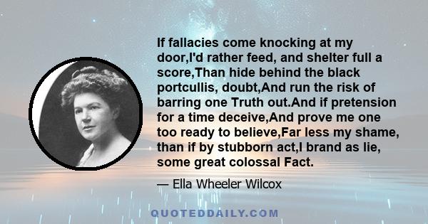 If fallacies come knocking at my door,I'd rather feed, and shelter full a score,Than hide behind the black portcullis, doubt,And run the risk of barring one Truth out.And if pretension for a time deceive,And prove me