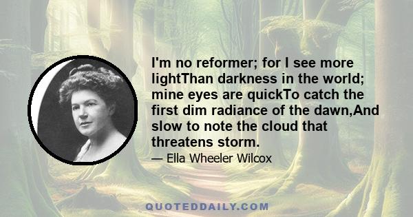 I'm no reformer; for I see more lightThan darkness in the world; mine eyes are quickTo catch the first dim radiance of the dawn,And slow to note the cloud that threatens storm.